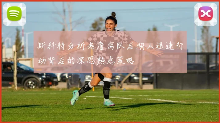 斯科特分析老詹离队后湖人迅速行动背后的深思熟虑策略