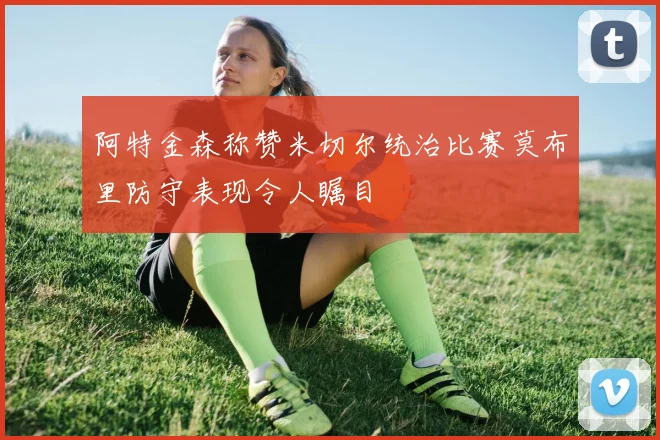 阿特金森称赞米切尔统治比赛莫布里防守表现令人瞩目