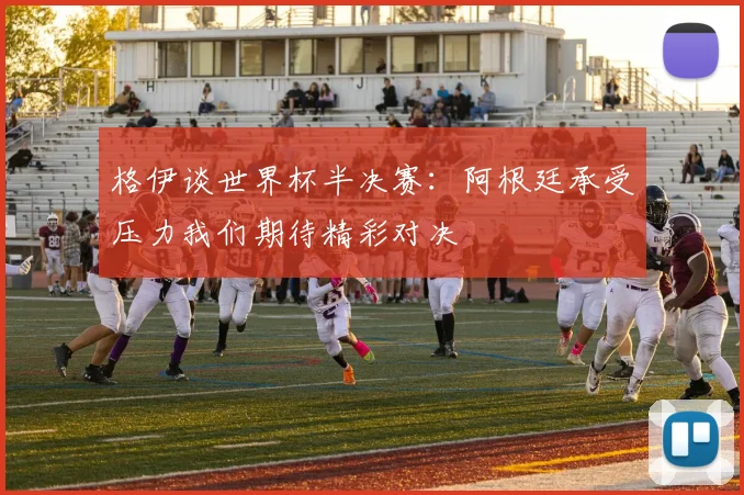 格伊谈世界杯半决赛：阿根廷承受压力我们期待精彩对决