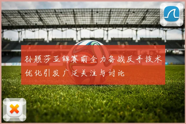 孙颖莎亚锦赛前全力备战反手技术优化引发广泛关注与讨论