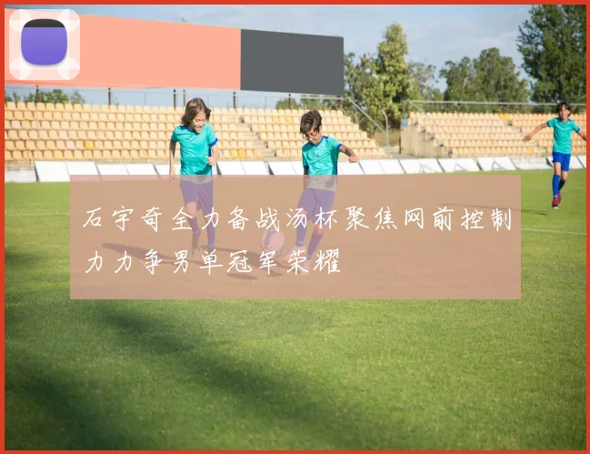 石宇奇全力备战汤杯聚焦网前控制力力争男单冠军荣耀
