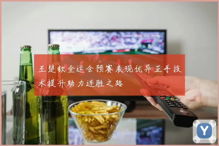 王楚钦全运会预赛表现优异正手技术提升助力连胜之路