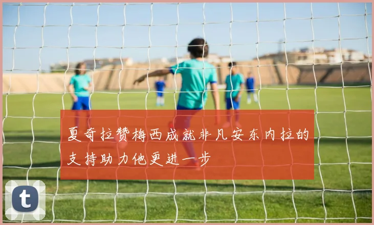 夏奇拉赞梅西成就非凡安东内拉的支持助力他更进一步