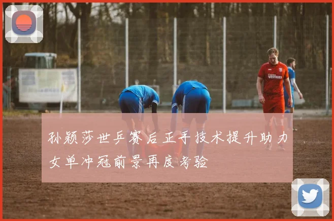 孙颖莎世乒赛后正手技术提升助力女单冲冠前景再度考验