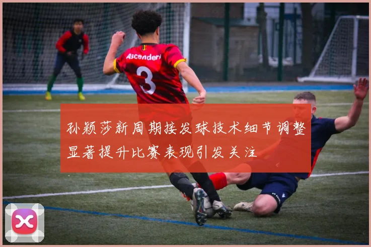 孙颖莎新周期接发球技术细节调整显著提升比赛表现引发关注