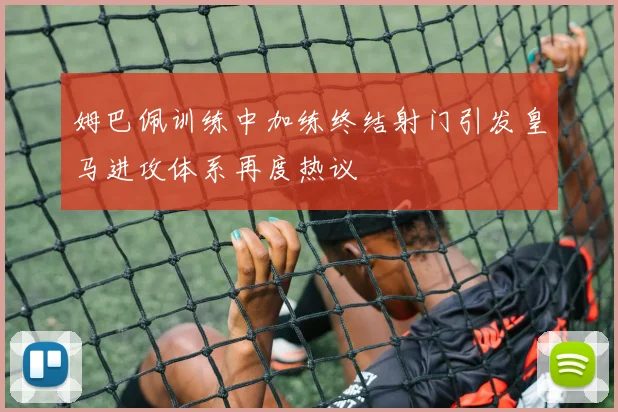 姆巴佩训练中加练终结射门引发皇马进攻体系再度热议