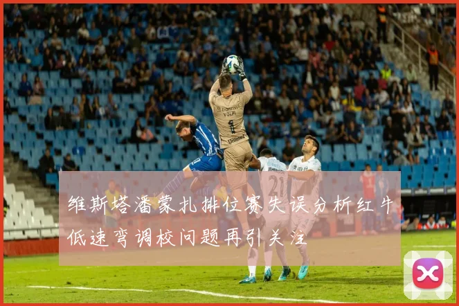 维斯塔潘蒙扎排位赛失误分析红牛低速弯调校问题再引关注