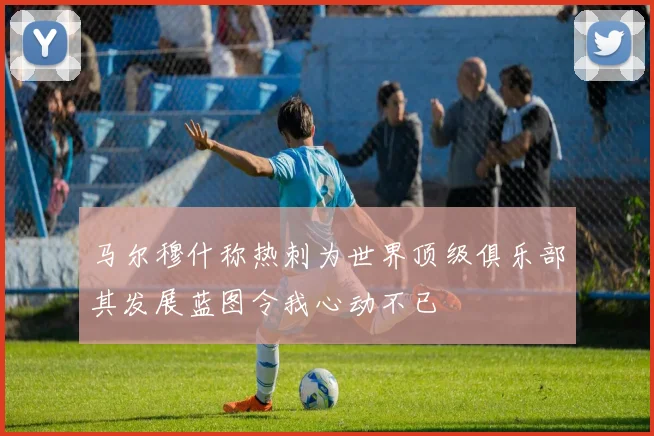 马尔穆什称热刺为世界顶级俱乐部其发展蓝图令我心动不已