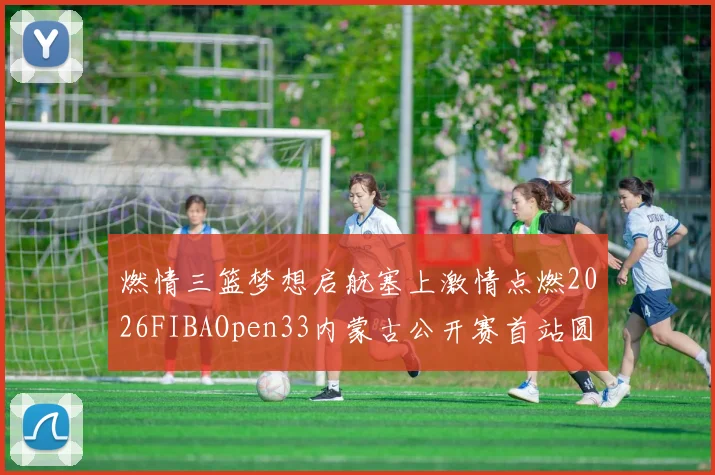 燃情三篮梦想启航塞上激情点燃2026FIBAOpen33内蒙古公开赛首站圆满落幕